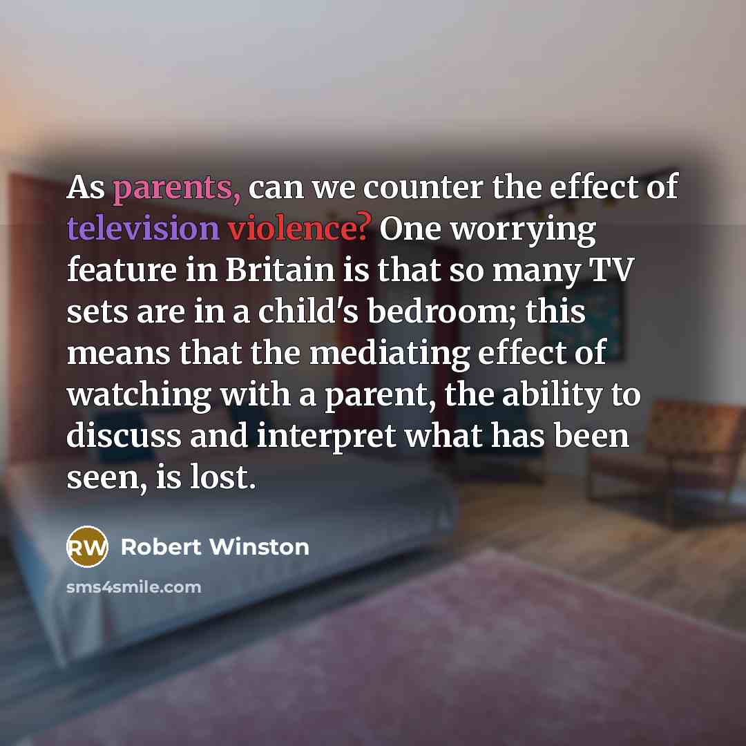 “As parents, can we counter the effect of television violence? One worrying feature in Britain is that so many TV sets are in a child's bedroom; this means that the mediating effect of watching with a parent, the ability to discuss and interpret what has been seen, is lost.” quote by Robert Winston