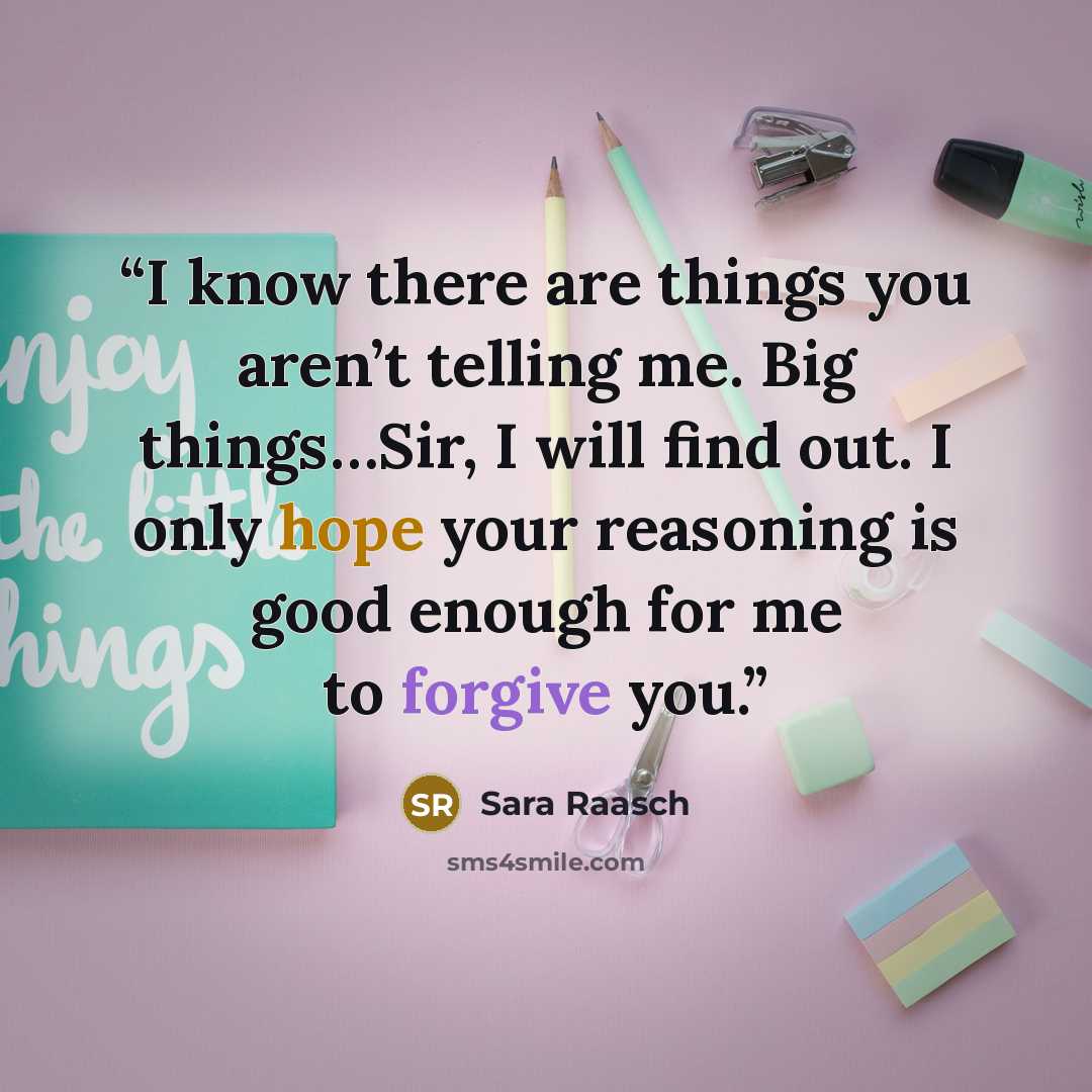 “I know there are things you aren’t telling me. Big things…Sir, I will find out. I only hope your reasoning is good enough for me to forgive you.” quote by Sara Raasch