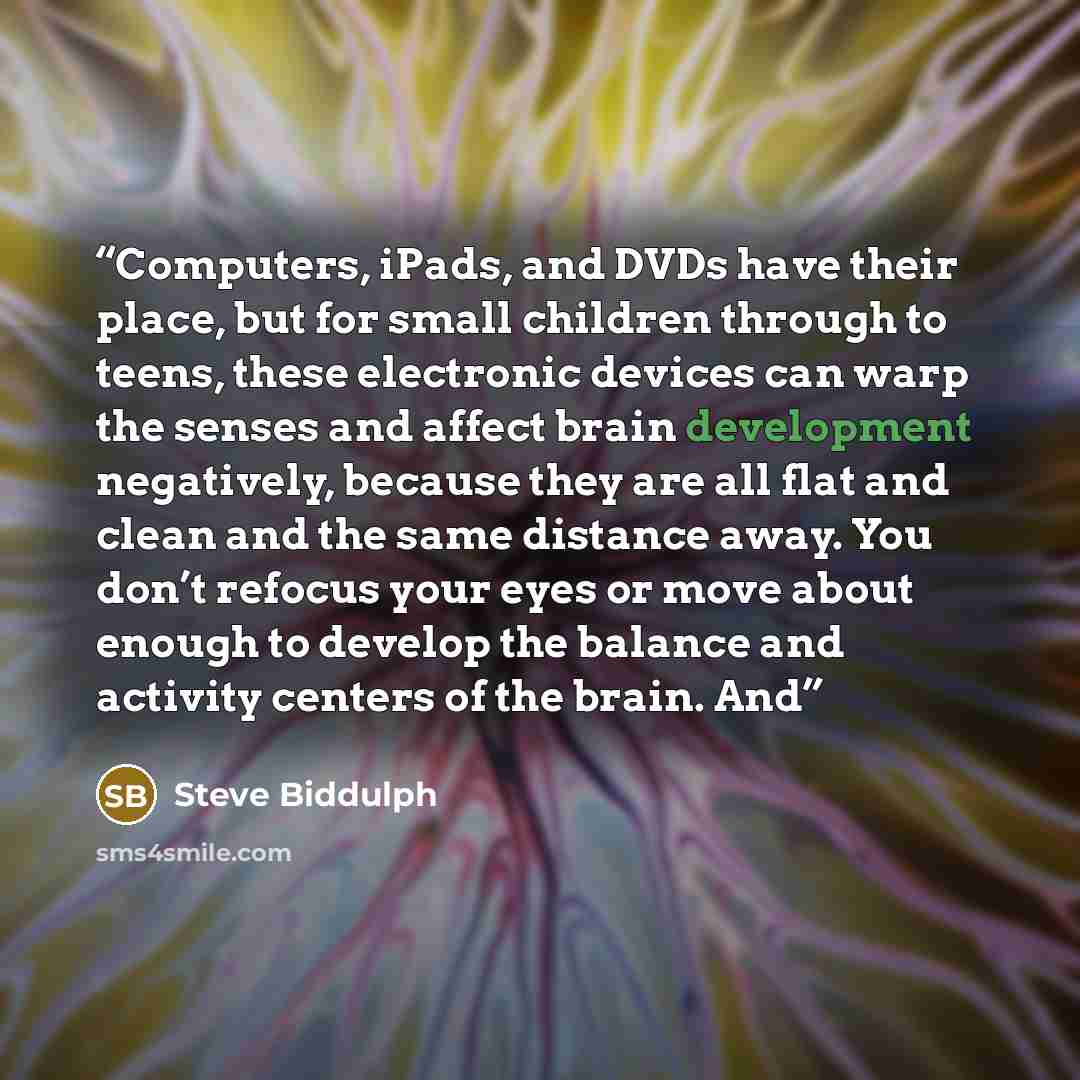 “Computers, iPads, and DVDs have their place, but for small children through to teens, these electronic devices can warp the senses and affect brain development negatively, because they are all flat and clean and the same distance away. You don’t refocus your eyes or move about enough to develop…” quote by Steve Biddulph