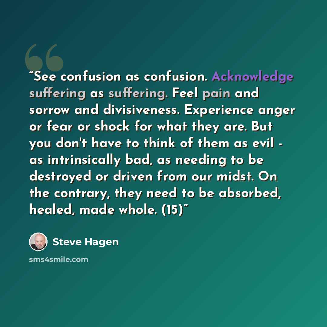 “See confusion as confusion. Acknowledge suffering as suffering. Feel pain and sorrow and divisiveness. Experience anger or fear or shock for what they are. But you don't have to think of them as evil - as intrinsically bad, as needing to be destroyed or driven from our midst. On the contrary, they…” quote by Steve Hagen