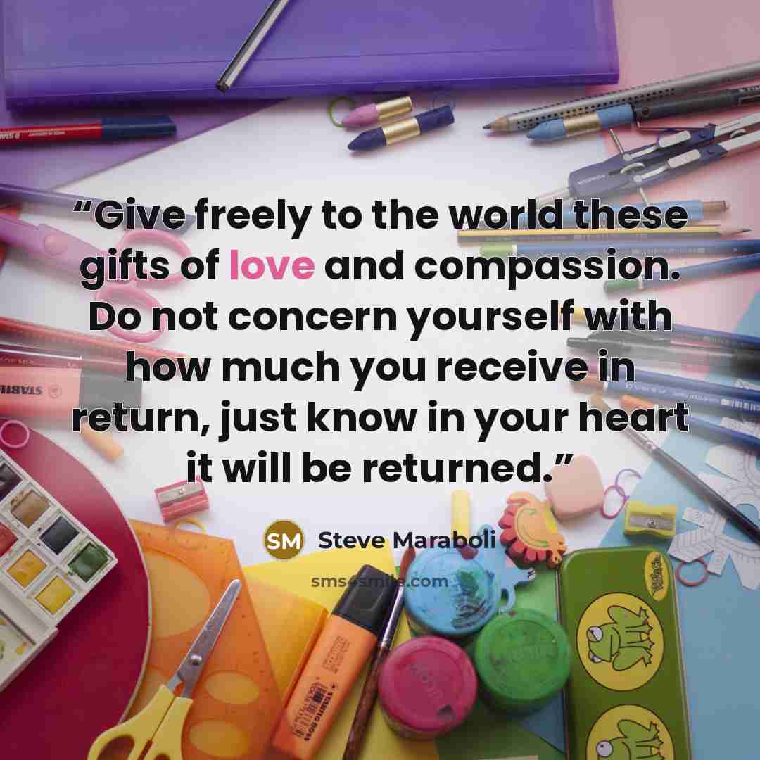 “Give freely to the world these gifts of love and compassion. Do not concern yourself with how much you receive in return, just know in your heart it will be returned.” quote by Steve Maraboli