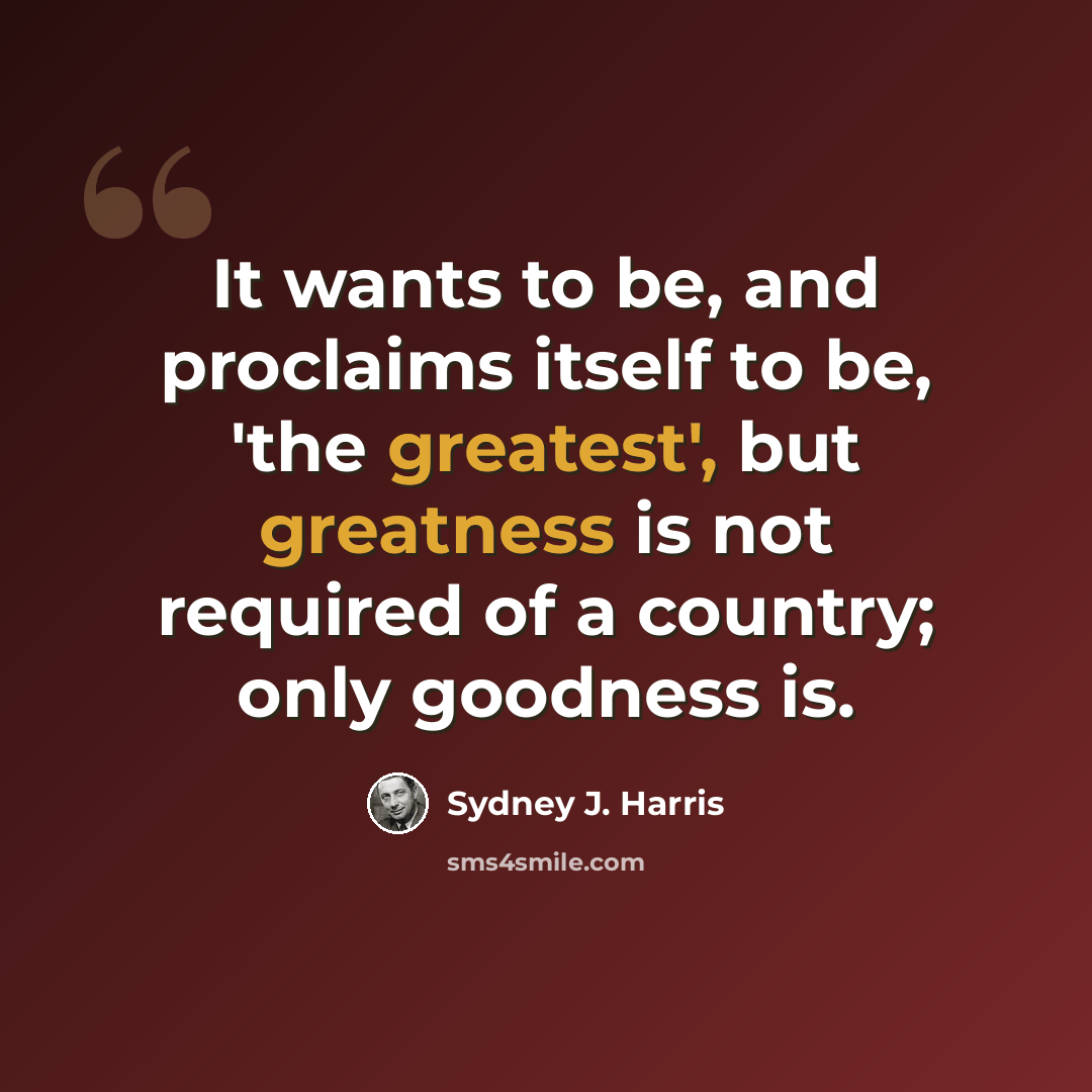 “It wants to be, and proclaims itself to be, 'the greatest', but greatness is not required of a country; only goodness is.” quote by Sydney J. Harris