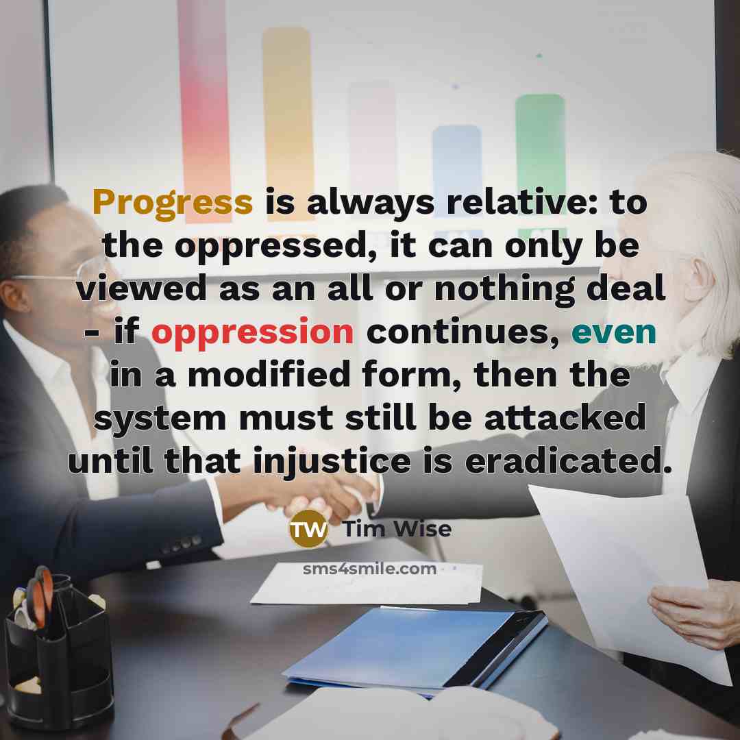 “Progress is always relative: to the oppressed, it can only be viewed as an all or nothing deal - if oppression continues, even in a modified form, then the system must still be attacked until that injustice is eradicated.” quote by Tim Wise