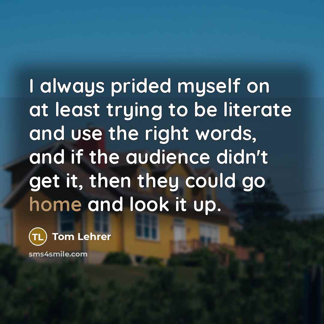 “I always prided myself on at least trying to be literate and use the right words, and if the audience didn't get it, then they could go home and look it up.” quote by Tom Lehrer