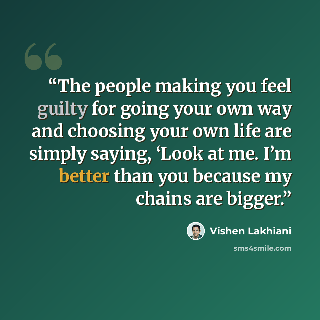 “The people making you feel guilty for going your own way and choosing your own life are simply saying, ‘Look at me. I’m better than you because my chains are bigger.” quote by Vishen Lakhiani