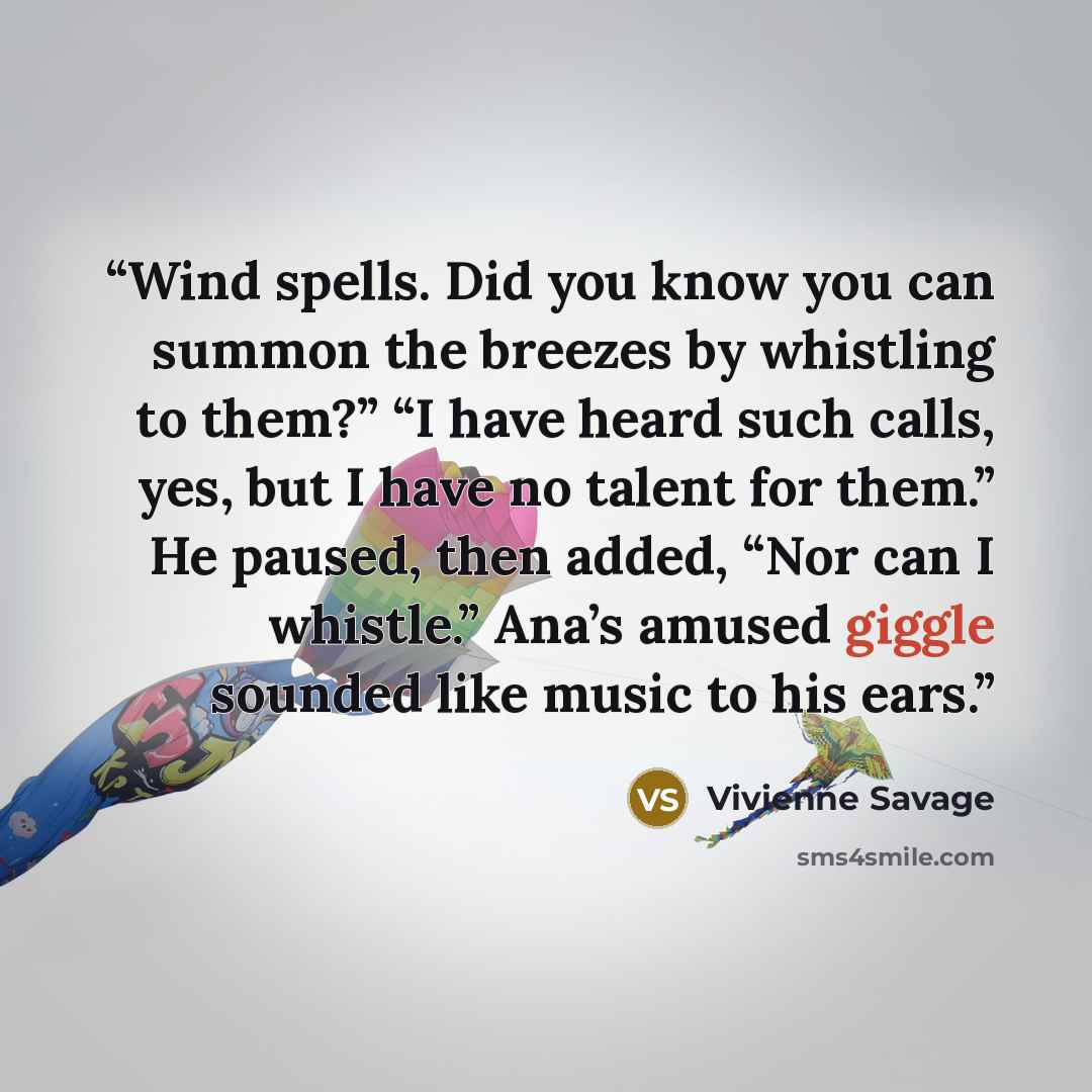 “Wind spells. Did you know you can summon the breezes by whistling to them?” “I have heard such calls, yes, but I have no talent for them.” He paused, then added, “Nor can I whistle.” Ana’s amused giggle sounded like music to his ears.” quote by Vivienne Savage