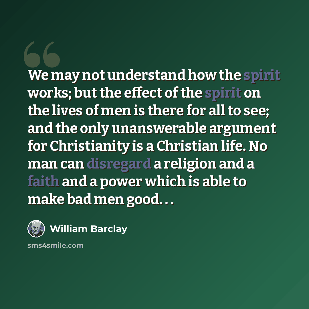 “We may not understand how the spirit works; but the effect of the spirit on the lives of men is there for all to see; and the only unanswerable argument for Christianity is a Christian life. No man can disregard a religion and a faith and a power which is able to make bad men good. . .” quote by William Barclay