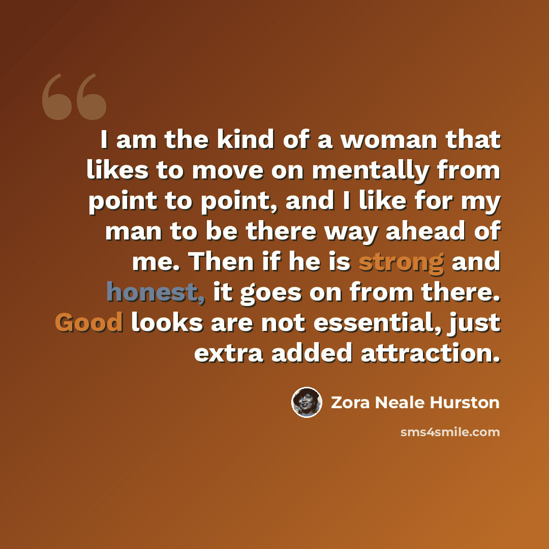 “I am the kind of a woman that likes to move on mentally from point to point, and I like for my man to be there way ahead of me. Then if he is strong and honest, it goes on from there. Good looks are not essential, just extra added attraction.” quote by Zora Neale Hurston