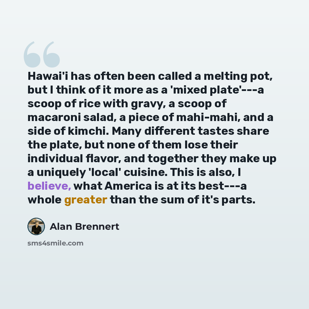 “Hawai'i has often been called a melting pot, but I think of it more as a 'mixed plate'---a scoop of rice with gravy, a scoop of macaroni salad, a piece of mahi-mahi, and a side of kimchi. Many different tastes share the plate, but none of them lose their individual flavor, and together they make…” quote by Alan Brennert