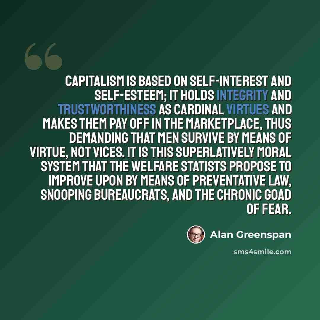 “Capitalism is based on self-interest and self-esteem; it holds integrity and trustworthiness as cardinal virtues and makes them pay off in the marketplace, thus demanding that men survive by means of virtue, not vices. It is this superlatively moral system that the welfare statists propose to…” quote by Alan Greenspan