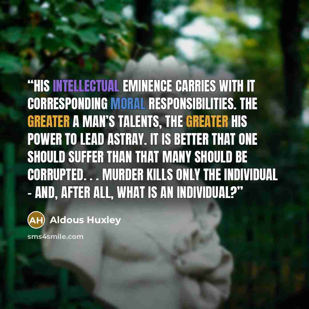 “His intellectual eminence carries with it corresponding moral responsibilities. The greater a man’s talents, the greater his power to lead astray. It is better that one should suffer than that many should be corrupted. . . Murder kills only the individual - and, after all, what is an individual?” quote by Aldous Huxley