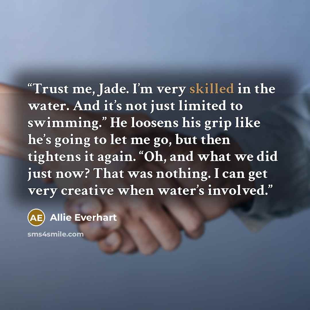 “Trust me, Jade. I’m very skilled in the water. And it’s not just limited to swimming.” He loosens his grip like he’s going to let me go, but then tightens it again. “Oh, and what we did just now? That was nothing. I can get very creative when water’s involved.” quote by Allie Everhart