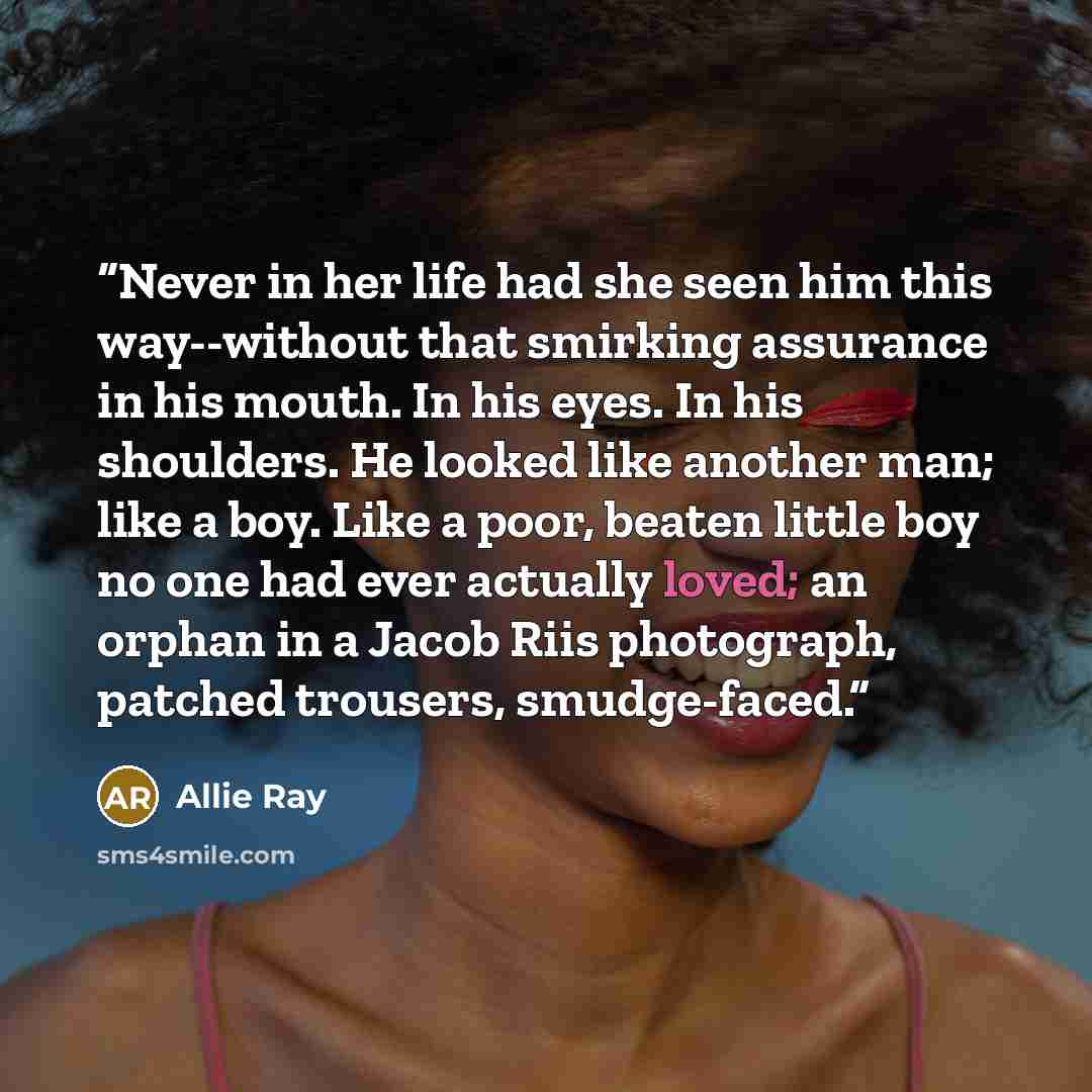 “Never in her life had she seen him this way--without that smirking assurance in his mouth. In his eyes. In his shoulders. He looked like another man; like a boy. Like a poor, beaten little boy no one had ever actually loved; an orphan in a Jacob Riis photograph, patched trousers, smudge-faced.” quote by Allie Ray
