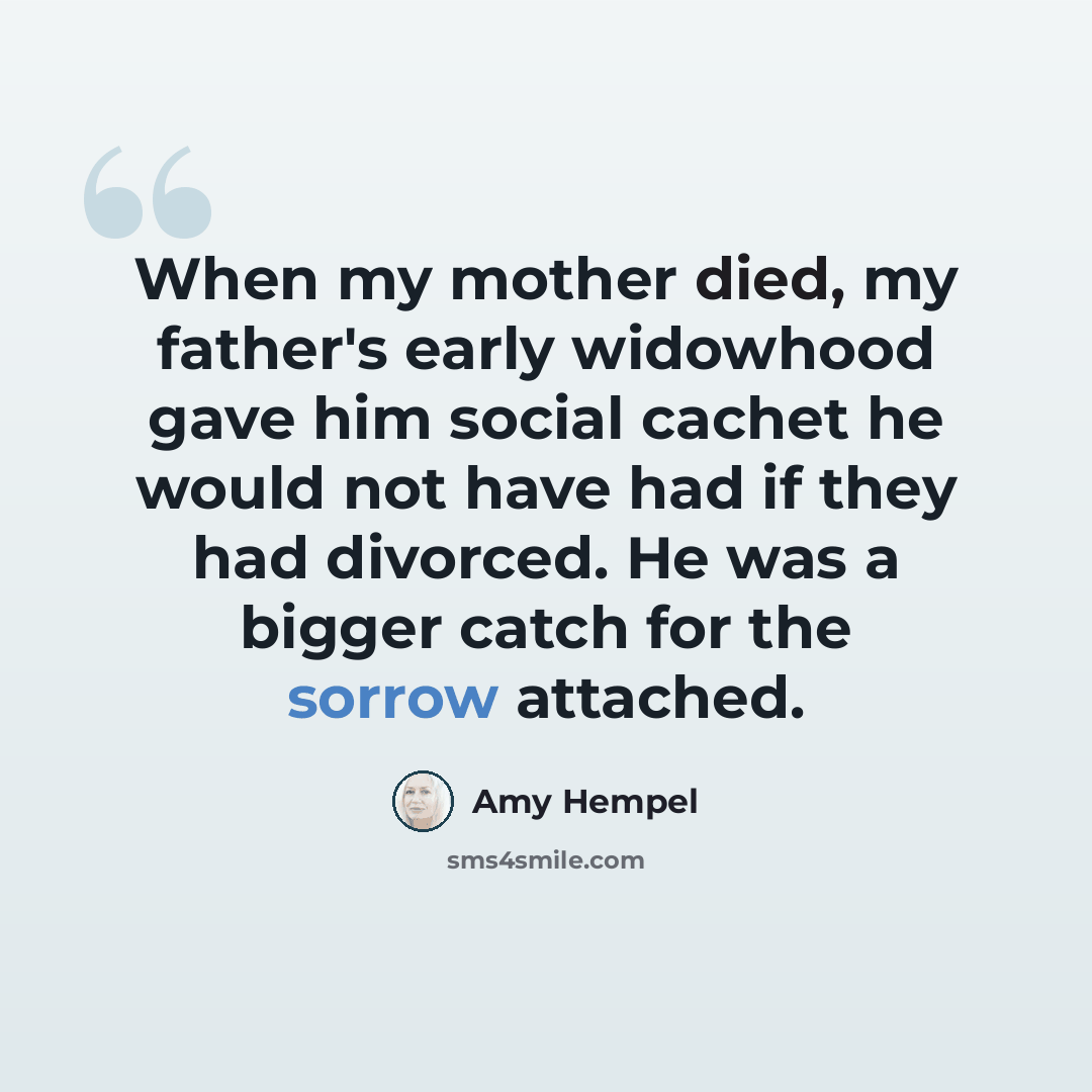 “When my mother died, my father's early widowhood gave him social cachet he would not have had if they had divorced. He was a bigger catch for the sorrow attached.” quote by Amy Hempel