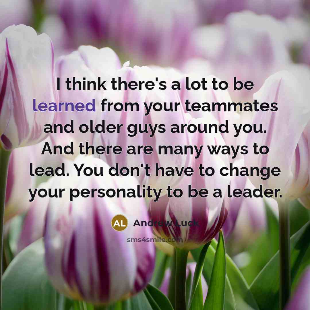 “I think there's a lot to be learned from your teammates and older guys around you. And there are many ways to lead. You don't have to change your personality to be a leader.” quote by Andrew Luck