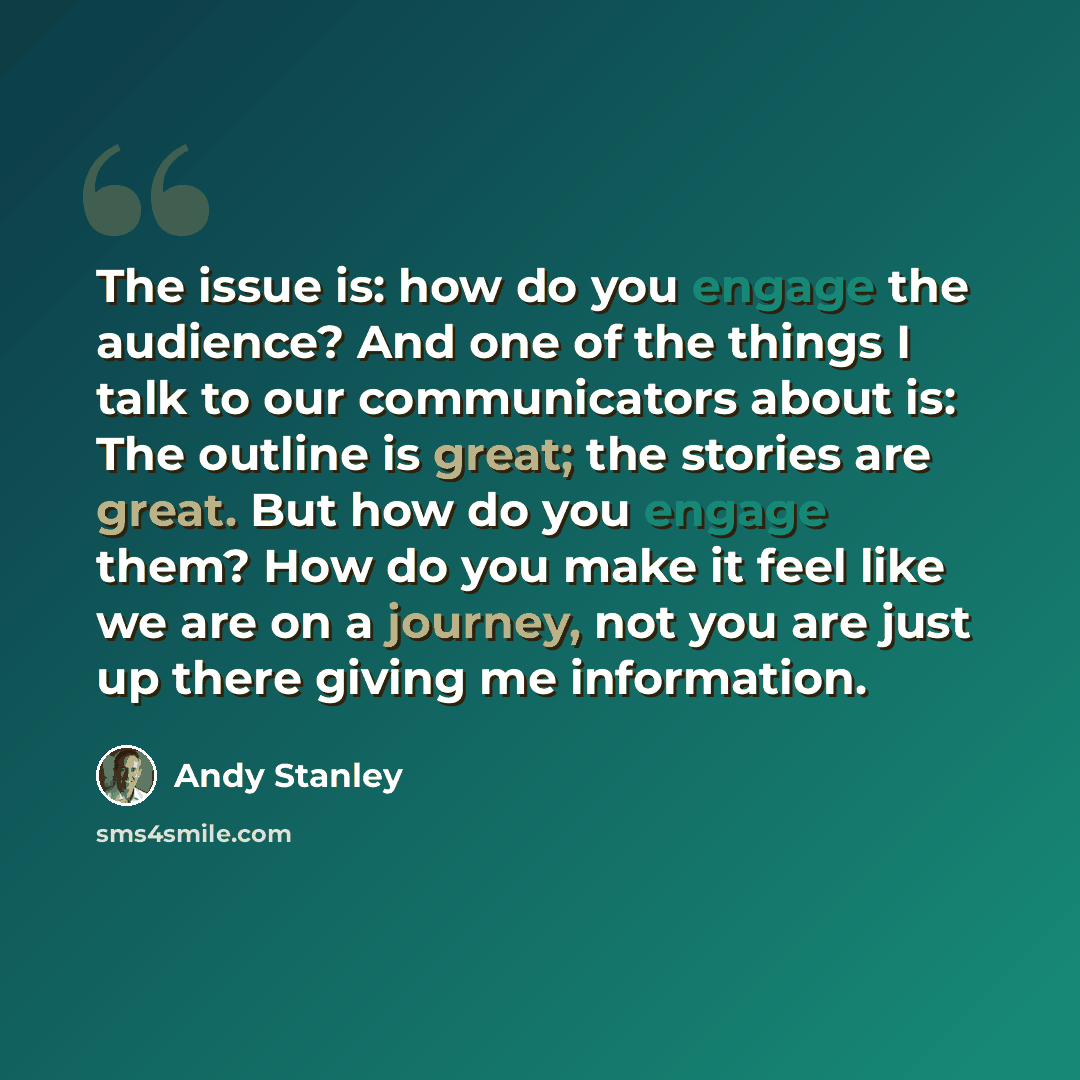 “The issue is: how do you engage the audience? And one of the things I talk to our communicators about is: The outline is great; the stories are great. But how do you engage them? How do you make it feel like we are on a journey, not you are just up there giving me information.” quote by Andy Stanley