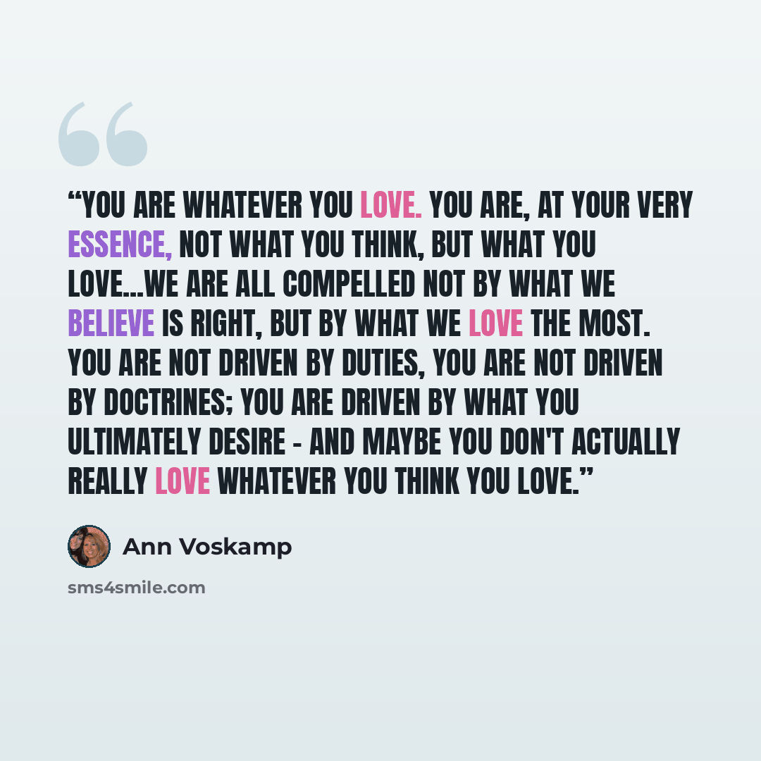 “You are whatever you love. You are, at your very essence, not what you think, but what you love...We are all compelled not by what we believe is right, but by what we love the most. You are not driven by duties, you are not driven by doctrines; you are driven by what you ultimately desire - and…” quote by Ann Voskamp