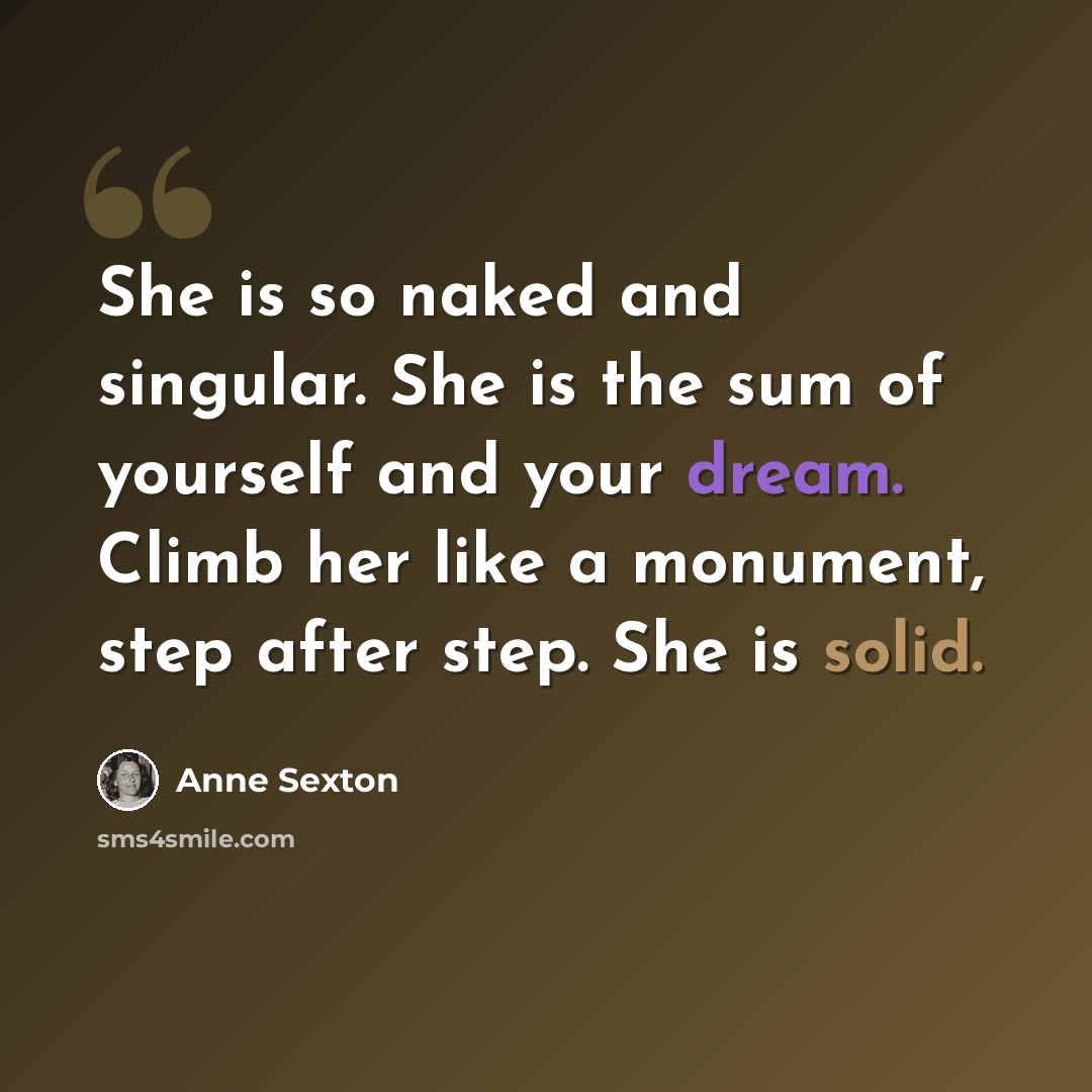 “She is so naked and singular. She is the sum of yourself and your dream. Climb her like a monument, step after step. She is solid.” quote by Anne Sexton