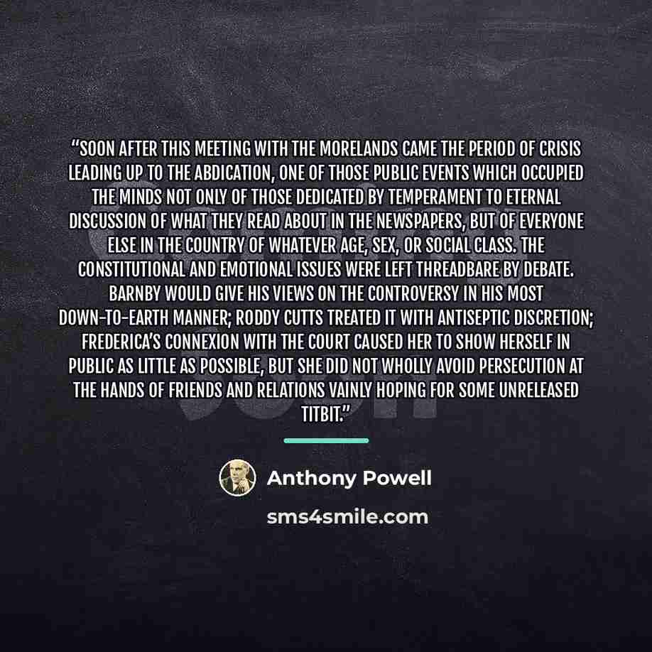 “Soon after this meeting with the Morelands came the period of crisis leading up to the Abdication, one of those public events which occupied the minds not only of those dedicated by temperament to eternal discussion of what they read about in the newspapers, but of everyone else in the country of…” quote by Anthony Powell