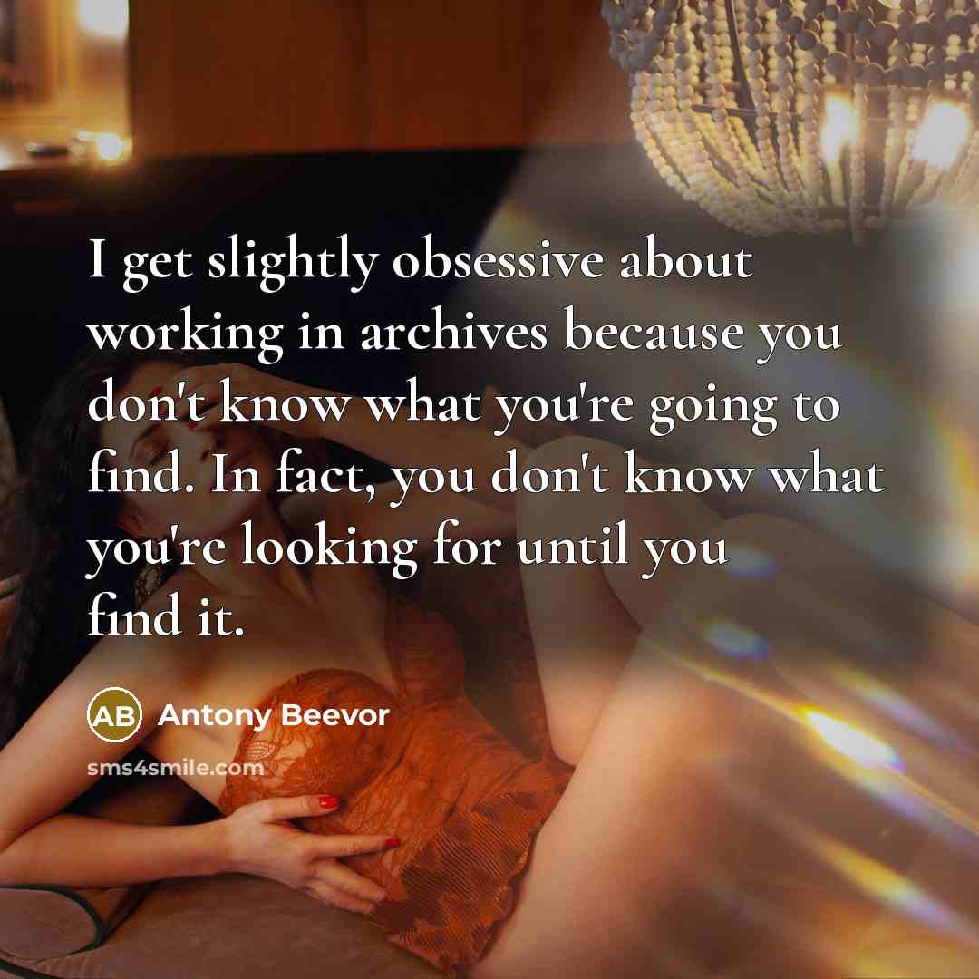 “I get slightly obsessive about working in archives because you don't know what you're going to find. In fact, you don't know what you're looking for until you find it.” quote by Antony Beevor