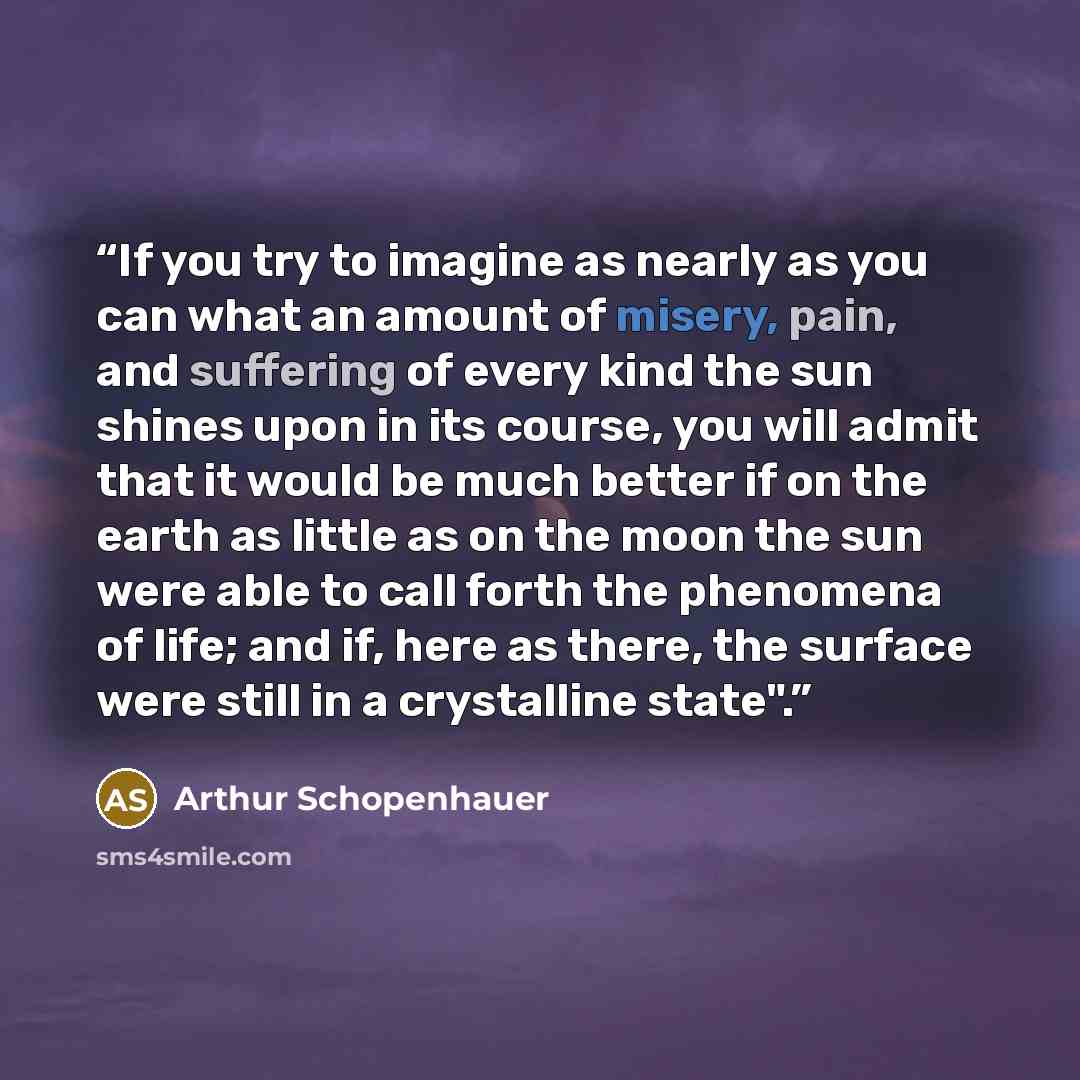 “If you try to imagine as nearly as you can what an amount of misery, pain, and suffering of every kind the sun shines upon in its course, you will admit that it would be much better if on the earth as little as on the moon the sun were able to call forth the phenomena of life; and if, here as…” quote by Arthur Schopenhauer