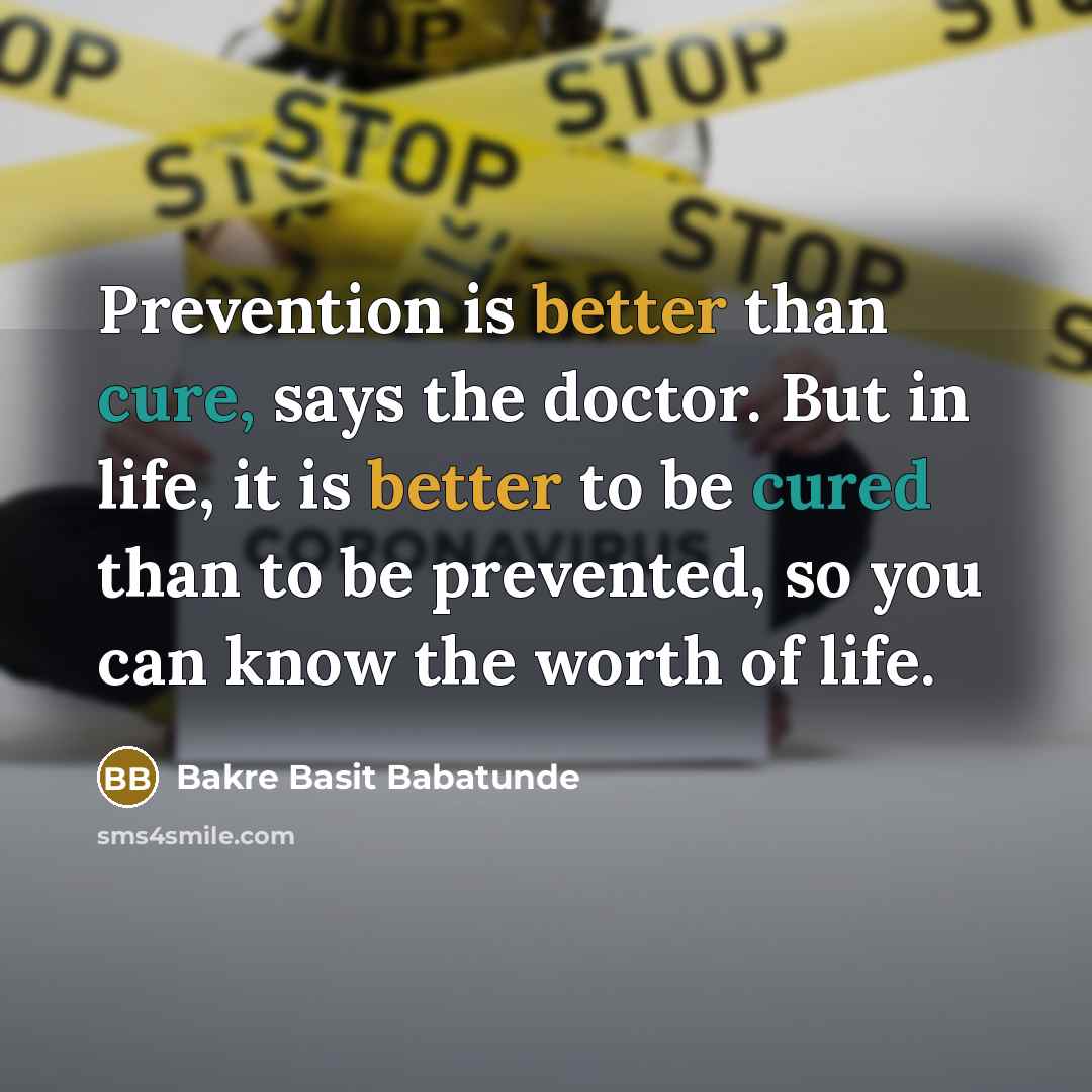 “Prevention is better than cure, says the doctor. But in life, it is better to be cured than to be prevented, so you can know the worth of life.” quote by Bakre Basit Babatunde