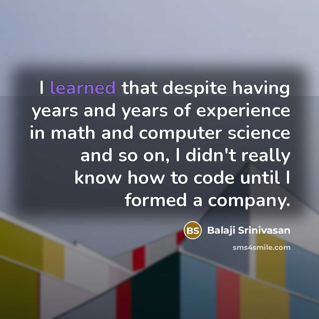 “I learned that despite having years and years of experience in math and computer science and so on, I didn't really know how to code until I formed a company.” quote by Balaji Srinivasan