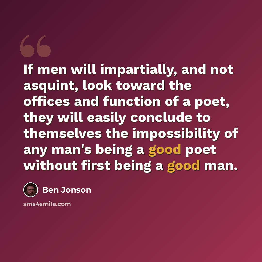 “If men will impartially, and not asquint, look toward the offices and function of a poet, they will easily conclude to themselves the impossibility of any man's being a good poet without first being a good man.” quote by Ben Jonson