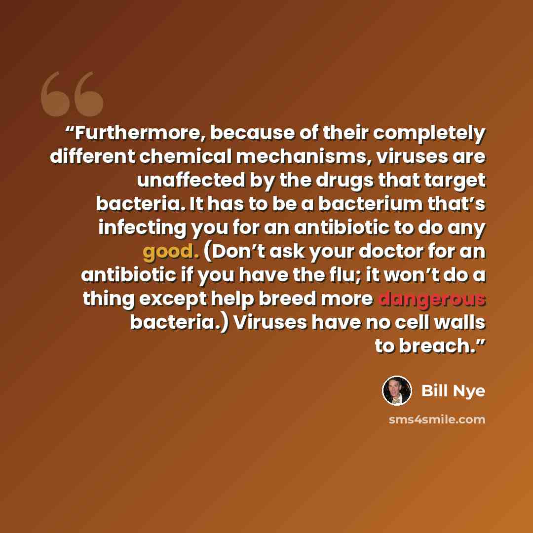 “Furthermore, because of their completely different chemical mechanisms, viruses are unaffected by the drugs that target bacteria. It has to be a bacterium that’s infecting you for an antibiotic to do any good. (Don’t ask your doctor for an antibiotic if you have the flu; it won’t do a thing except…” quote by Bill Nye