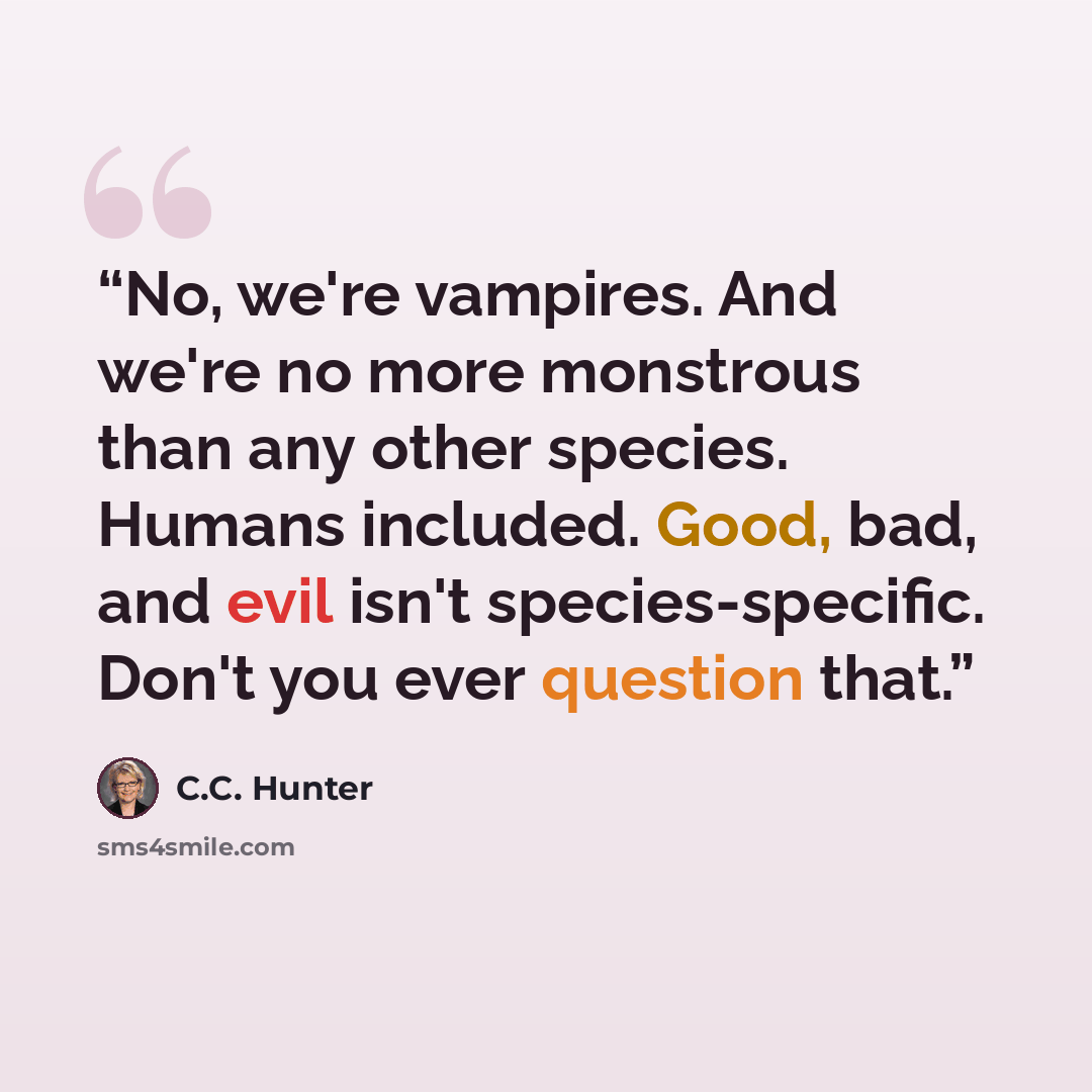 “No, we're vampires. And we're no more monstrous than any other species. Humans included. Good, bad, and evil isn't species-specific. Don't you ever question that.” quote by C.C. Hunter