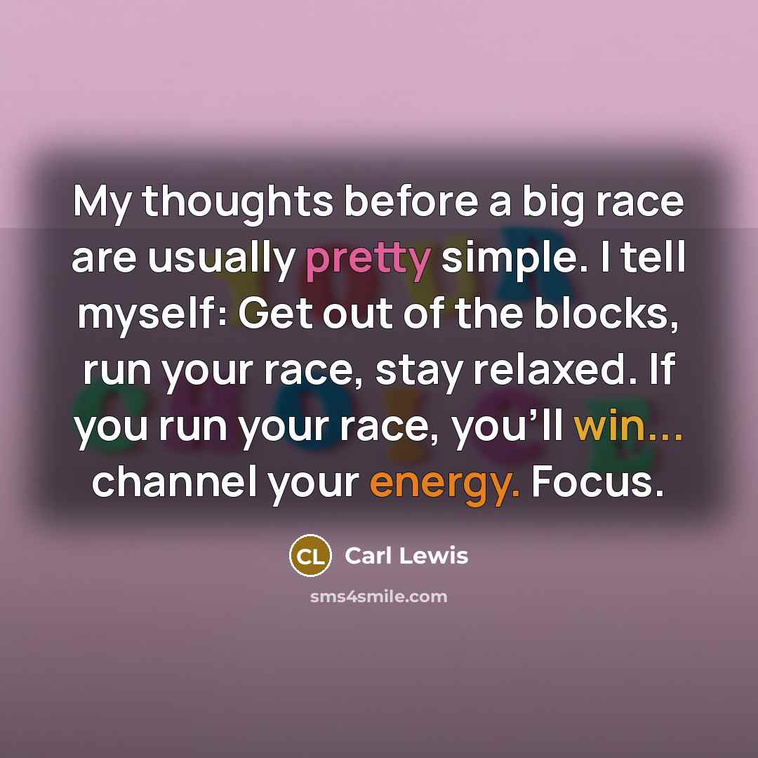 “My thoughts before a big race are usually pretty simple. I tell myself: Get out of the blocks, run your race, stay relaxed. If you run your race, you'll win... channel your energy. Focus.” quote by Carl Lewis