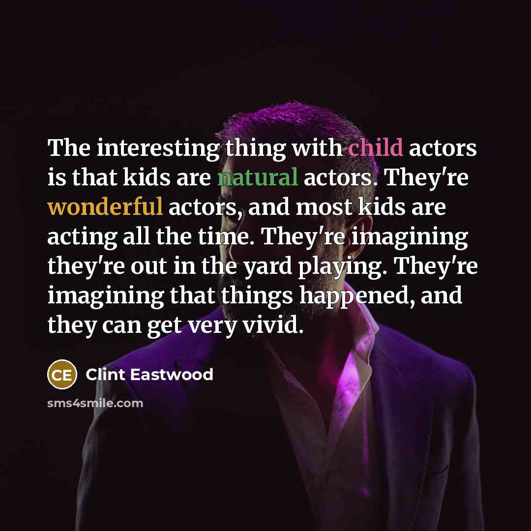 “The interesting thing with child actors is that kids are natural actors. They're wonderful actors, and most kids are acting all the time. They're imagining they're out in the yard playing. They're imagining that things happened, and they can get very vivid.” quote by Clint Eastwood
