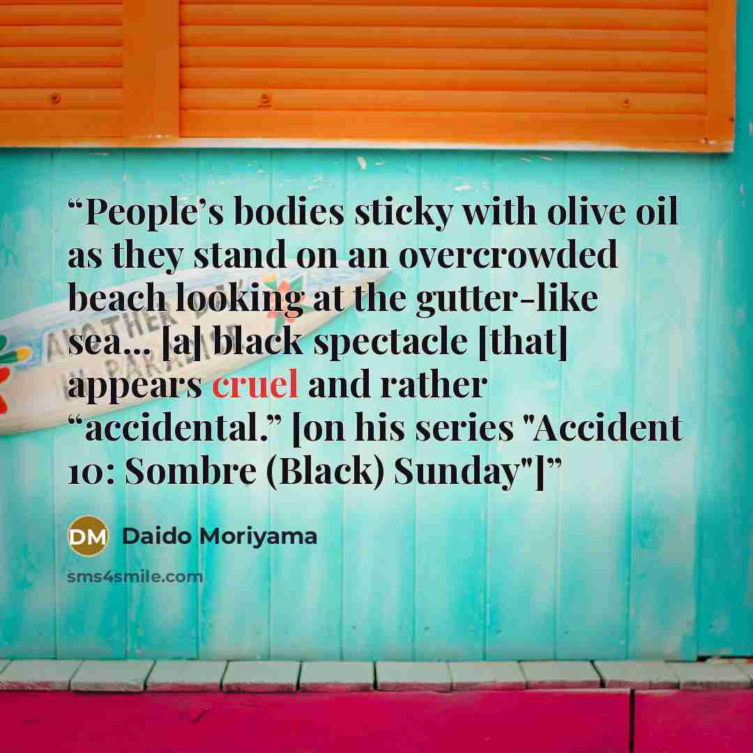 “People’s bodies sticky with olive oil as they stand on an overcrowded beach looking at the gutter-like sea... [a] black spectacle [that] appears cruel and rather “accidental.” [on his series "Accident 10: Sombre (Black) Sunday"]” quote by Daido Moriyama