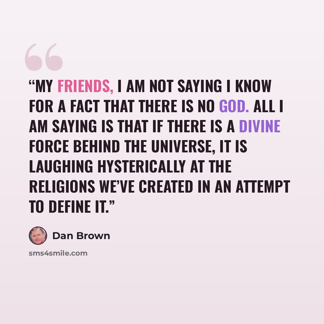 “My friends, I am not saying I know for a fact that there is no God. All I am saying is that if there is a divine force behind the universe, it is laughing hysterically at the religions we’ve created in an attempt to define it.” quote by Dan Brown