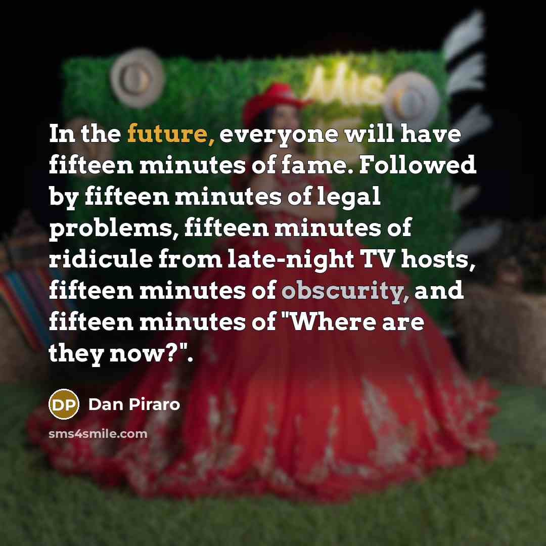 “In the future, everyone will have fifteen minutes of fame. Followed by fifteen minutes of legal problems, fifteen minutes of ridicule from late-night TV hosts, fifteen minutes of obscurity, and fifteen minutes of "Where are they now?".” quote by Dan Piraro