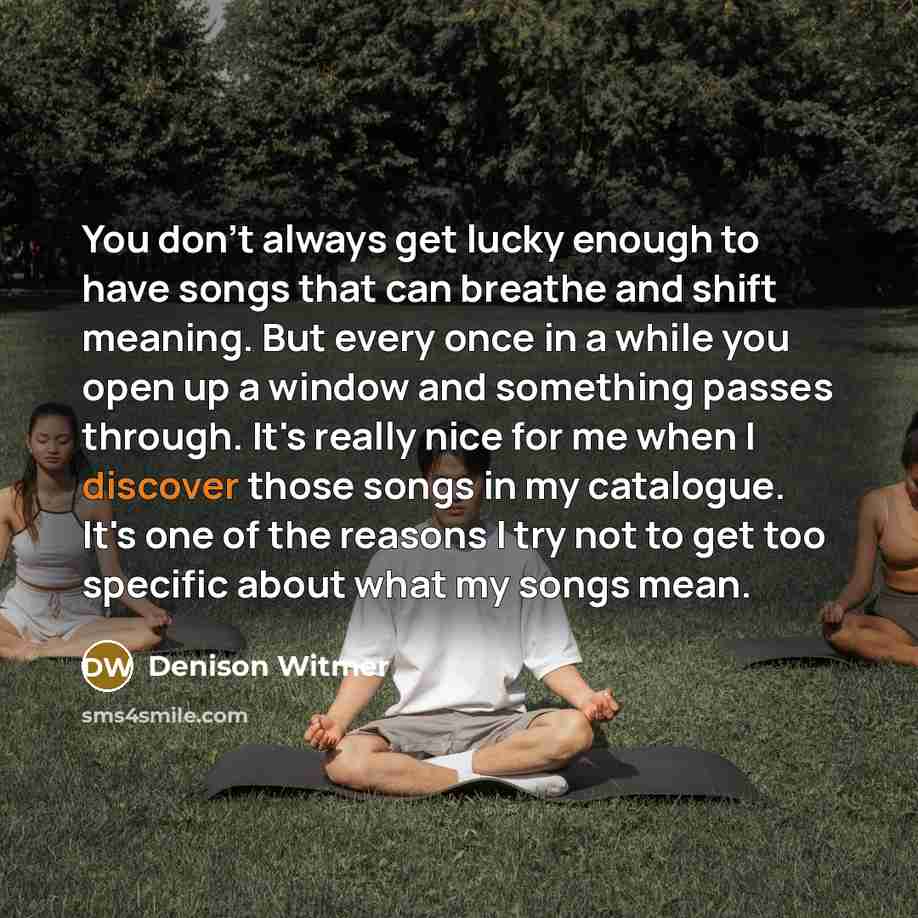“You don't always get lucky enough to have songs that can breathe and shift meaning. But every once in a while you open up a window and something passes through. It's really nice for me when I discover those songs in my catalogue. It's one of the reasons I try not to get too specific about what my…” quote by Denison Witmer