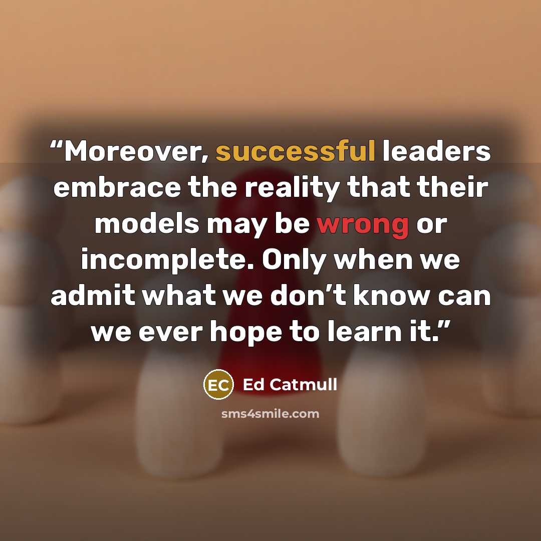 “Moreover, successful leaders embrace the reality that their models may be wrong or incomplete. Only when we admit what we don’t know can we ever hope to learn it.” quote by Ed Catmull