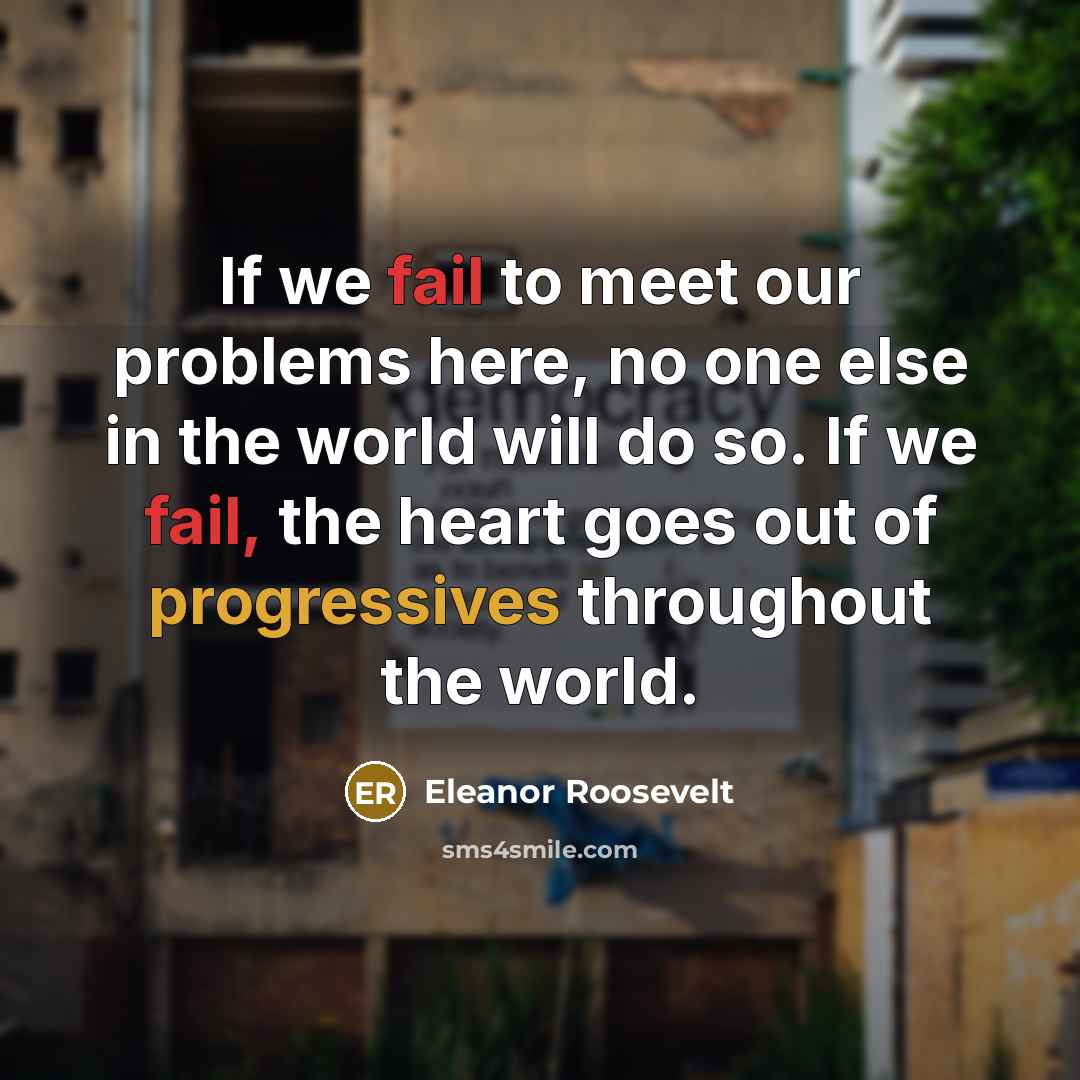 “If we fail to meet our problems here, no one else in the world will do so. If we fail, the heart goes out of progressives throughout the world.” quote by Eleanor Roosevelt