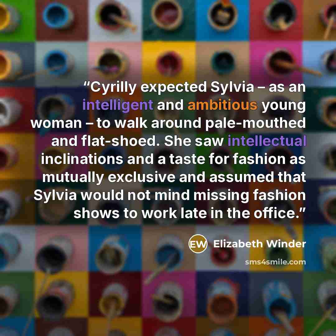 “Cyrilly expected Sylvia – as an intelligent and ambitious young woman – to walk around pale-mouthed and flat-shoed. She saw intellectual inclinations and a taste for fashion as mutually exclusive and assumed that Sylvia would not mind missing fashion shows to work late in the office.” quote by Elizabeth Winder