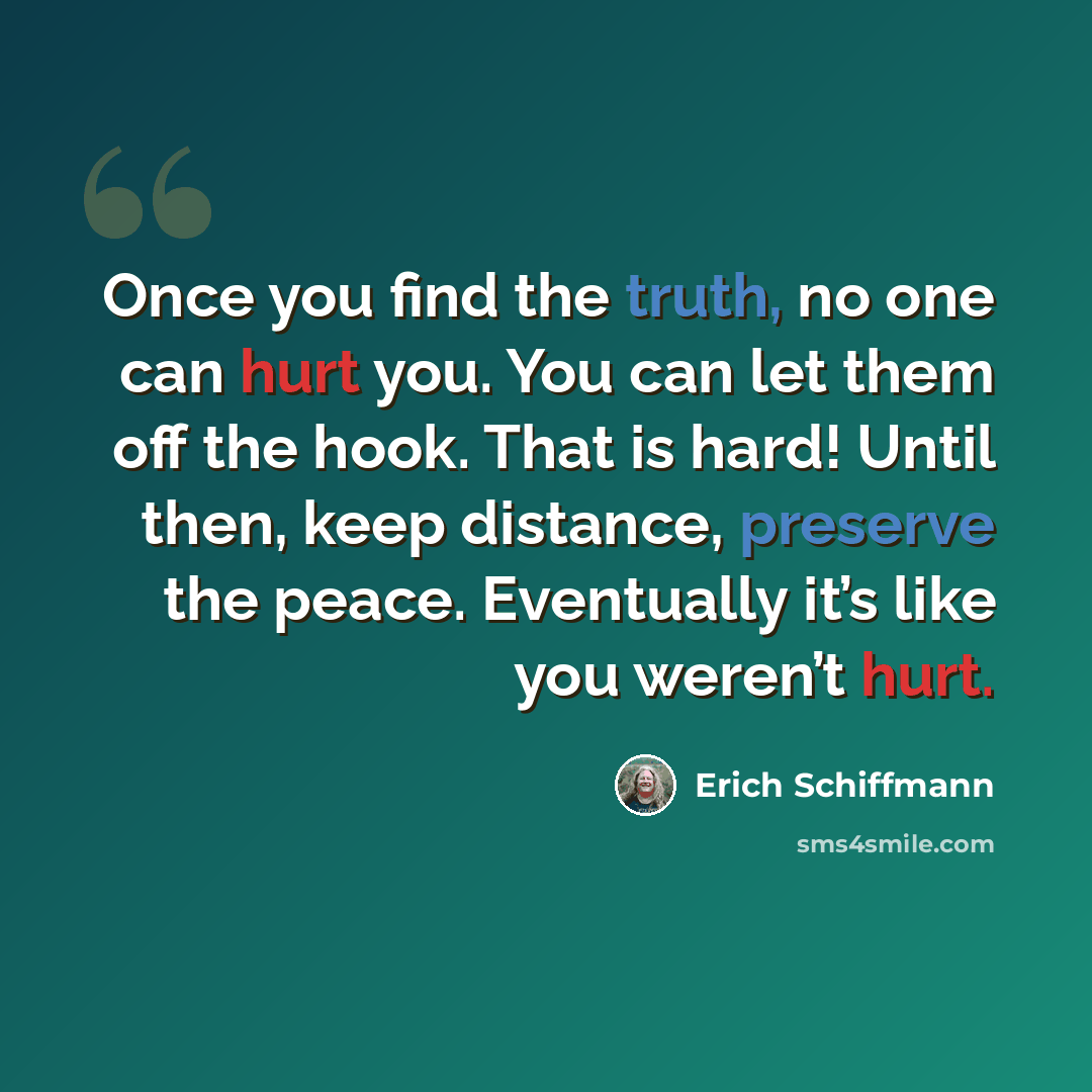 “Once you find the truth, no one can hurt you. You can let them off the hook. That is hard! Until then, keep distance, preserve the peace. Eventually it’s like you weren’t hurt.” quote by Erich Schiffmann