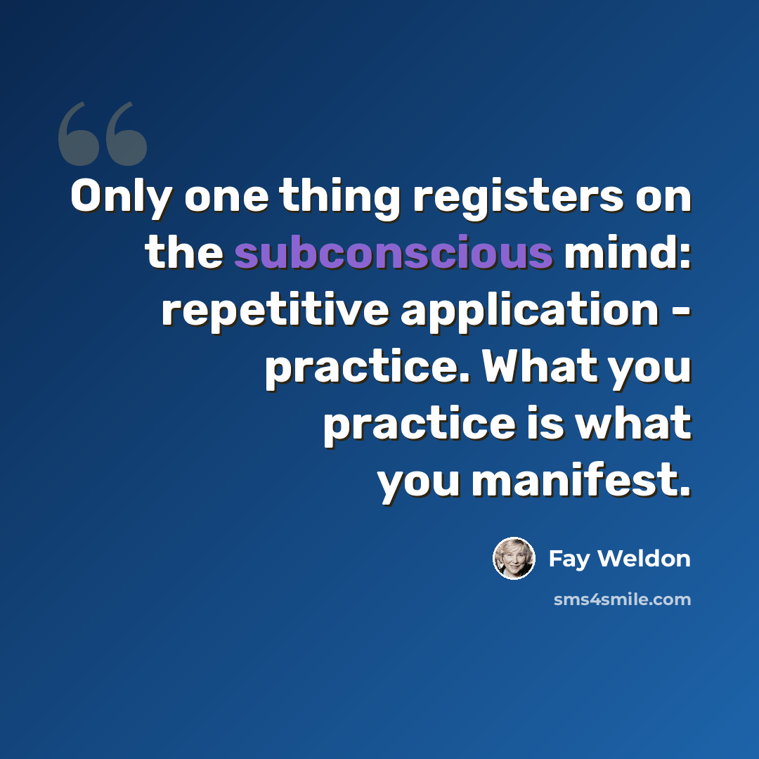 “Only one thing registers on the subconscious mind: repetitive application - practice. What you practice is what you manifest.” quote by Fay Weldon