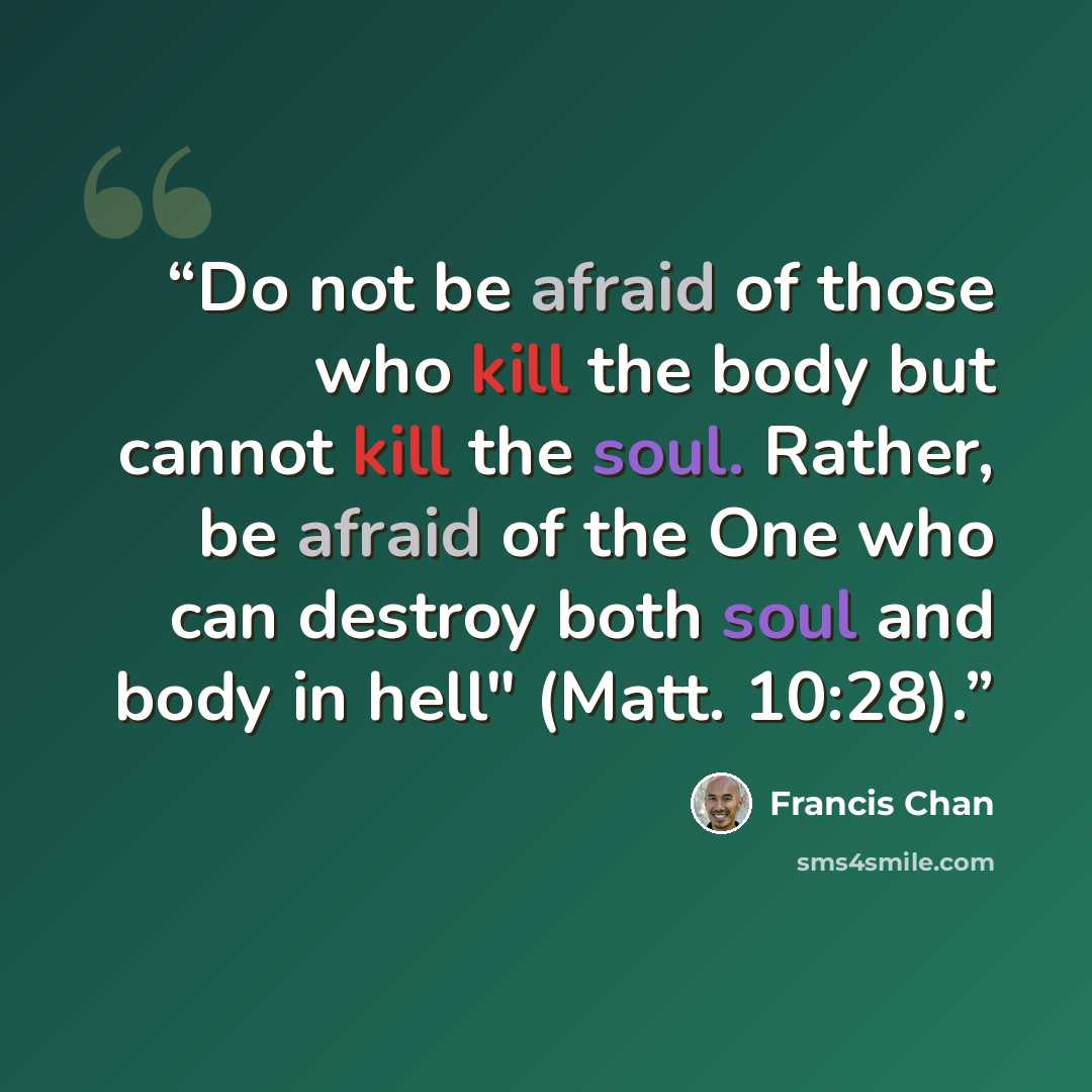 “Do not be afraid of those who kill the body but cannot kill the soul. Rather, be afraid of the One who can destroy both soul and body in hell" (Matt. 10:28).” quote by Francis Chan