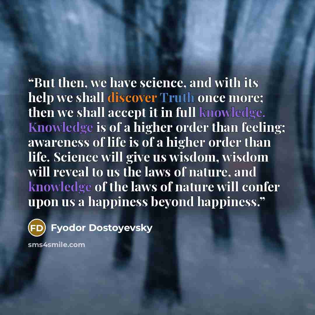 “But then, we have science, and with its help we shall discover Truth once more; then we shall accept it in full knowledge. Knowledge is of a higher order than feeling; awareness of life is of a higher order than life. Science will give us wisdom, wisdom will reveal to us the laws of nature, and…” quote by Fyodor Dostoyevsky