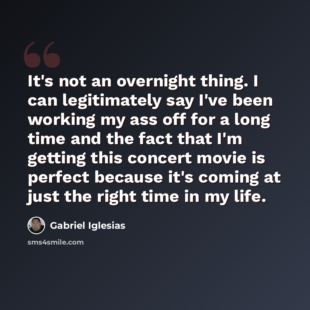 “It's not an overnight thing. I can legitimately say I've been working my ass off for a long time and the fact that I'm getting this concert movie is perfect because it's coming at just the right time in my life.” quote by Gabriel Iglesias