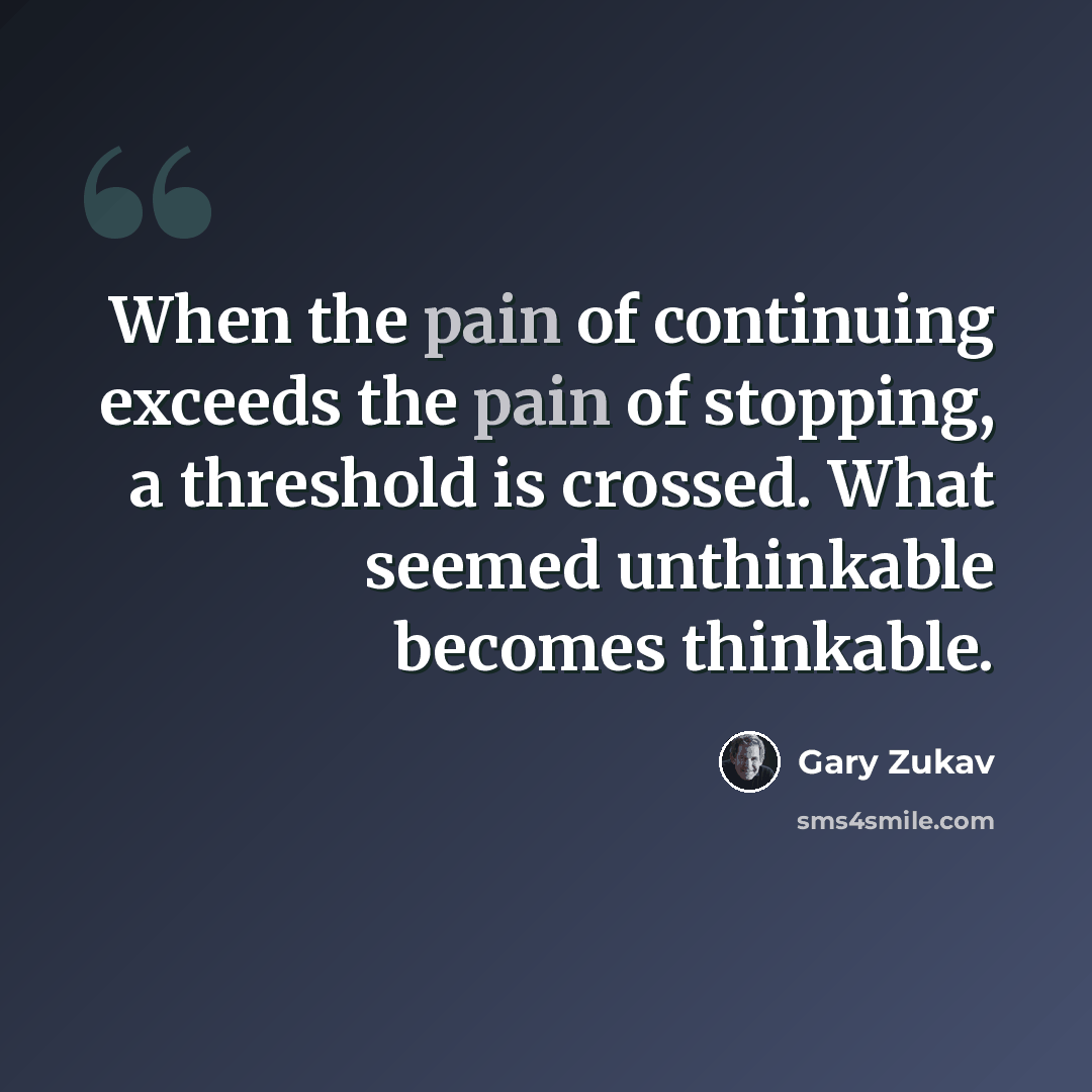 “When the pain of continuing exceeds the pain of stopping, a threshold is crossed. What seemed unthinkable becomes thinkable.” quote by Gary Zukav