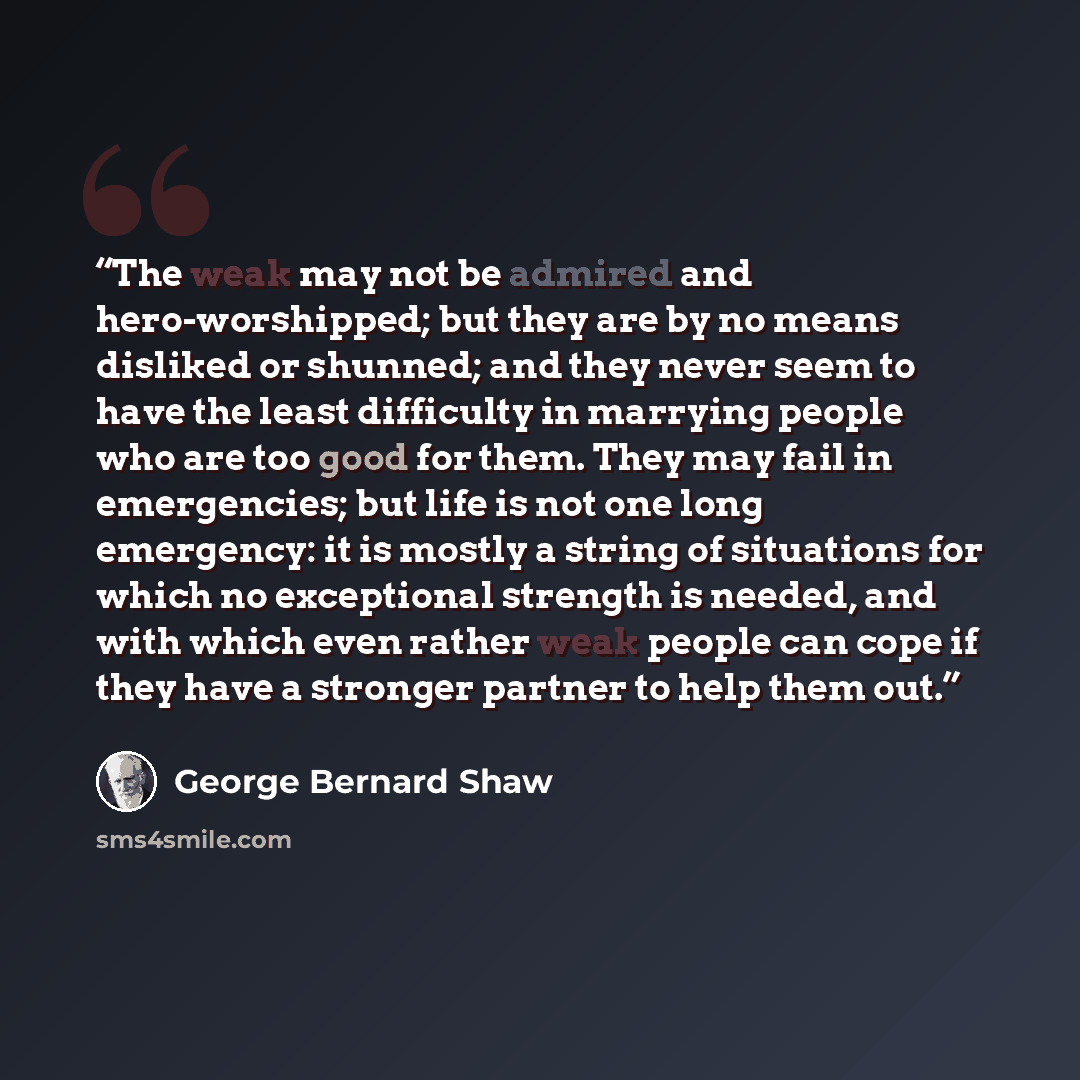 “The weak may not be admired and hero-worshipped; but they are by no means disliked or shunned; and they never seem to have the least difficulty in marrying people who are too good for them. They may fail in emergencies; but life is not one long emergency: it is mostly a string of situations for…” quote by George Bernard Shaw