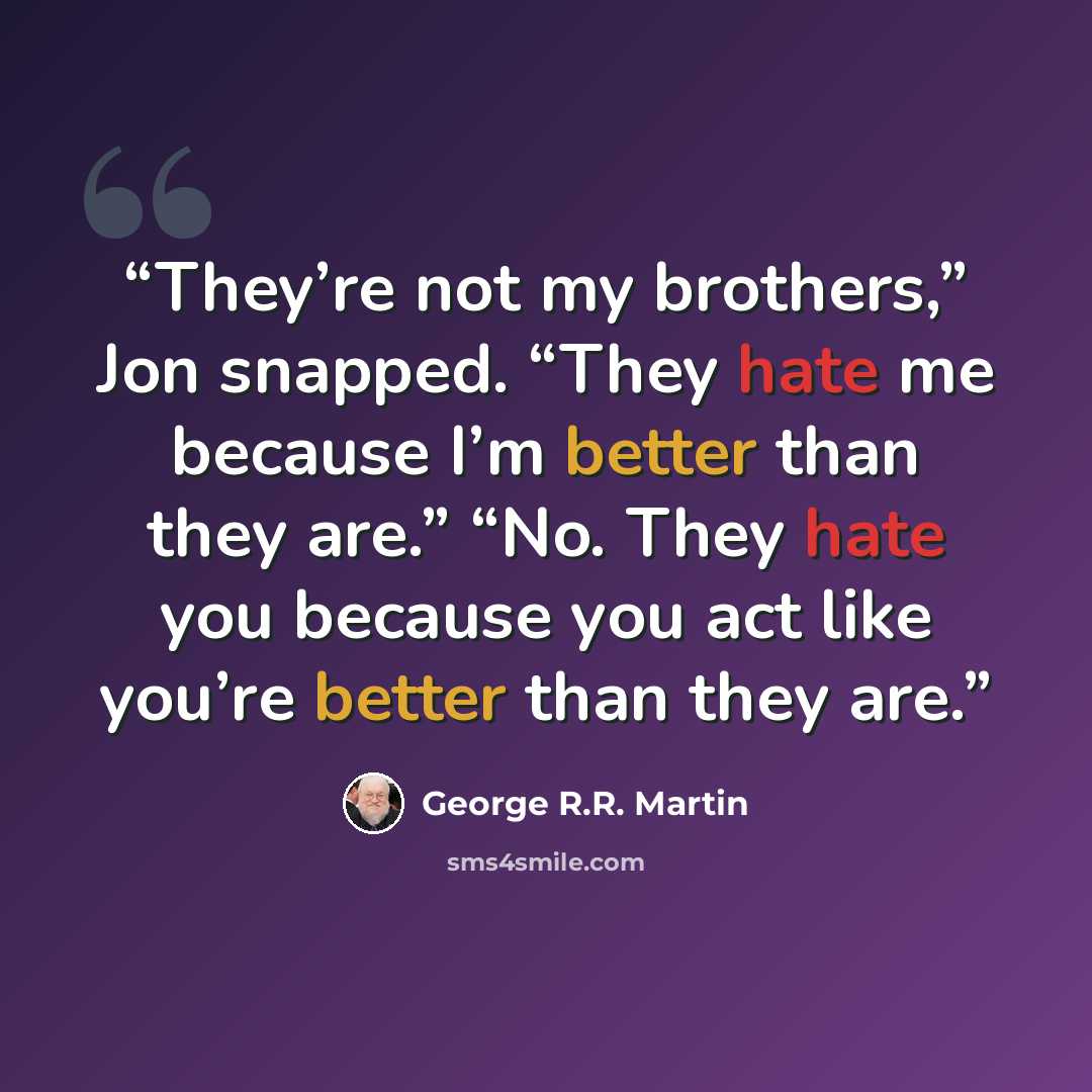 “They’re not my brothers,” Jon snapped. “They hate me because I’m better than they are.” “No. They hate you because you act like you’re better than they are.” quote by George R.R. Martin