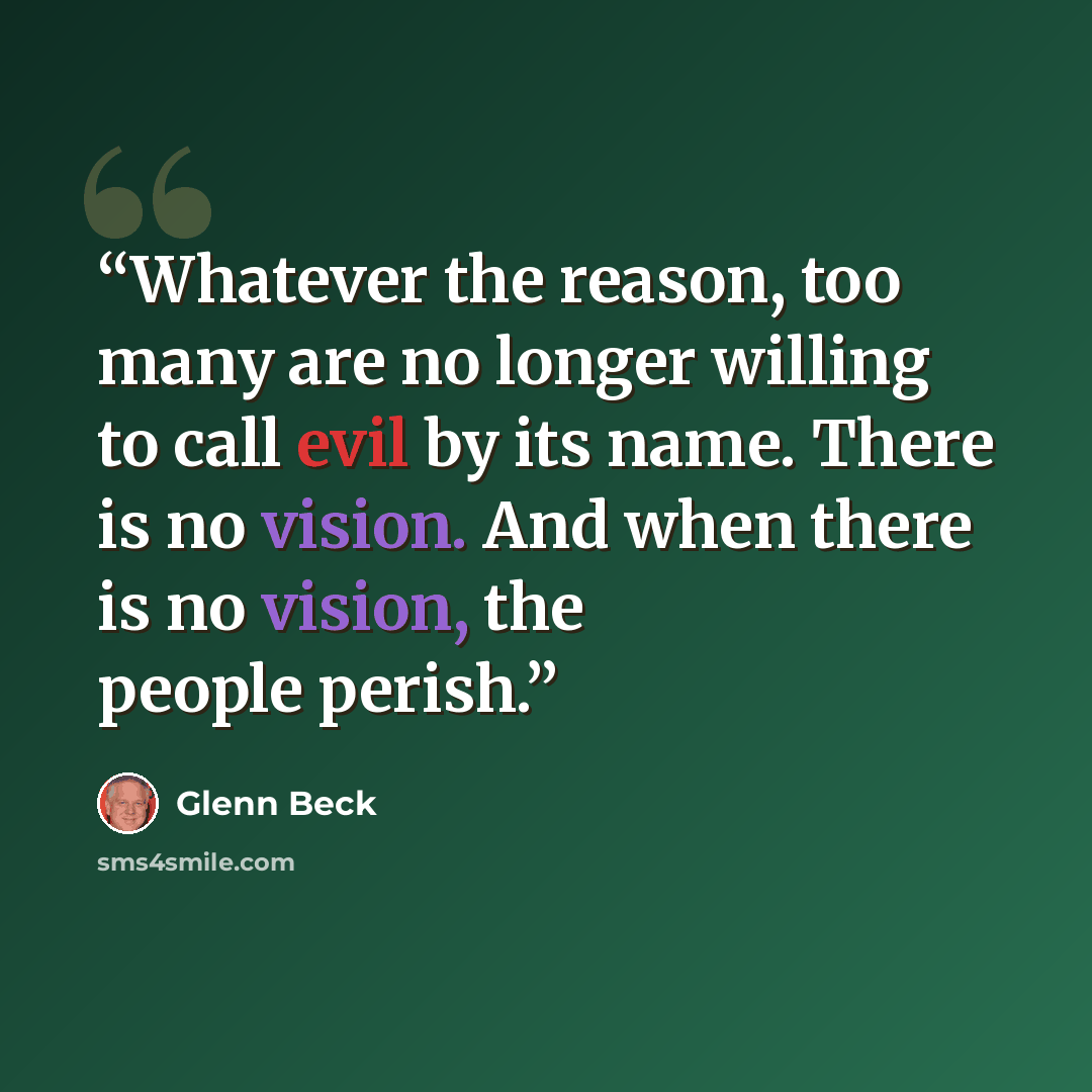 “Whatever the reason, too many are no longer willing to call evil by its name. There is no vision. And when there is no vision, the people perish.” quote by Glenn Beck