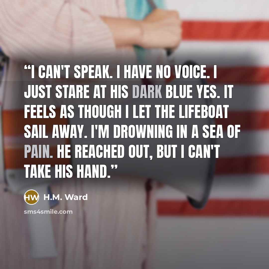 “I can't speak. I have no voice. I just stare at his dark blue yes. It feels as though I let the lifeboat sail away. I'm drowning in a sea of pain. He reached out, but I can't take his hand.” quote by H.M. Ward