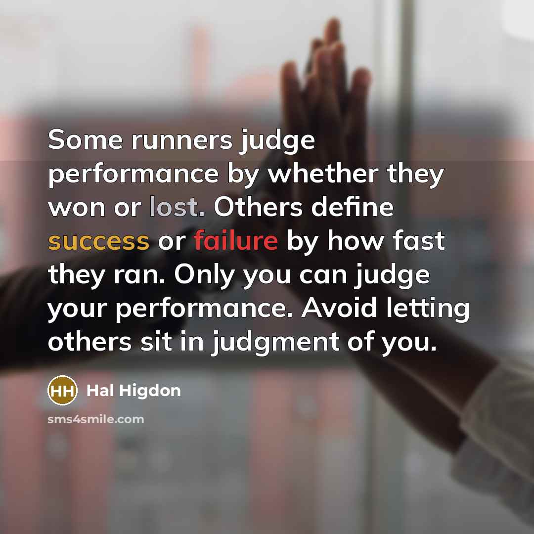 “Some runners judge performance by whether they won or lost. Others define success or failure by how fast they ran. Only you can judge your performance. Avoid letting others sit in judgment of you.” quote by Hal Higdon